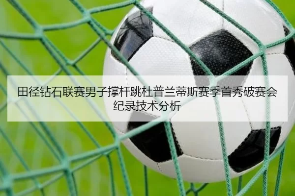 田径钻石联赛男子撑杆跳杜普兰蒂斯赛季首秀破赛会纪录技术分析